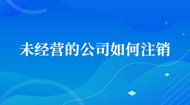 未經(jīng)營(yíng)的公司如何注銷賬號(hào)(一直沒(méi)經(jīng)營(yíng)的公司怎么注銷)